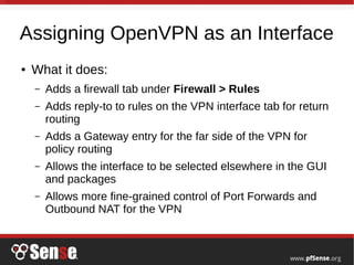 Assigning OpenVPN as an Interface
● What it does:
– Adds a firewall tab under Firewall > Rules
– Adds reply-to to rules on the VPN interface tab for return
routing
– Adds a Gateway entry for the far side of the VPN for
policy routing
– Allows the interface to be selected elsewhere in the GUI
and packages
– Allows more fine-grained control of Port Forwards and
Outbound NAT for the VPN
 
