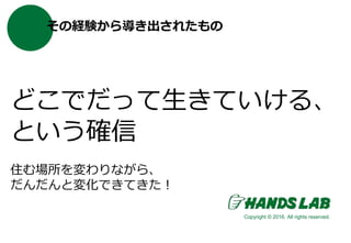 その経験から導き出されたもの
どこでだって生きていける、
という確信
住む場所を変わりながら、
だんだんと変化できてきた！
Copyright © 2016. All rights reserved.
 