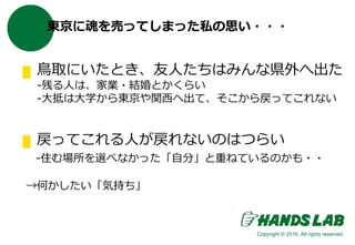 東京に魂を売ってしまった私の思い・・・
鳥取にいたとき、友人たちはみんな県外へ出た
-残る人は、家業・結婚とかくらい
-大抵は大学から東京や関西へ出て、そこから戻ってこれない
戻ってこれる人が戻れないのはつらい
-住む場所を選べなかった「自分」と重ねているのかも・・
→何かしたい「気持ち」
Copyright © 2016. All rights reserved.
 