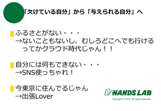 「欠けている自分」から「与えられる自分」へ
ふるさとがない・・・
→ないこともないし、むしろどこへでも行ける
ってかクラウド時代じゃん！！
自分には何もできない・・・
→SNS使っちゃれ！
今東京に住んでるじゃん
→出張Lover Copyright © 2016. All rights reserved.
 