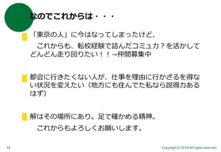 Copyright © 2016 All rights reserved.13
なのでこれからは・・・
「東京の人」に今はなってしまったけど、
これからも、転校経験で詰んだコミュ力？を活かして
どんどん走り回りたい！！→仲間募集中
都会に行きたくない人が、仕事を理由に行かざるを得な
い状況を変えたい（地方にも住んでた私なら説得力ある
はず）
解はその場所にあり。足で確かめる精神。
これからもよろしくお願いします。
 