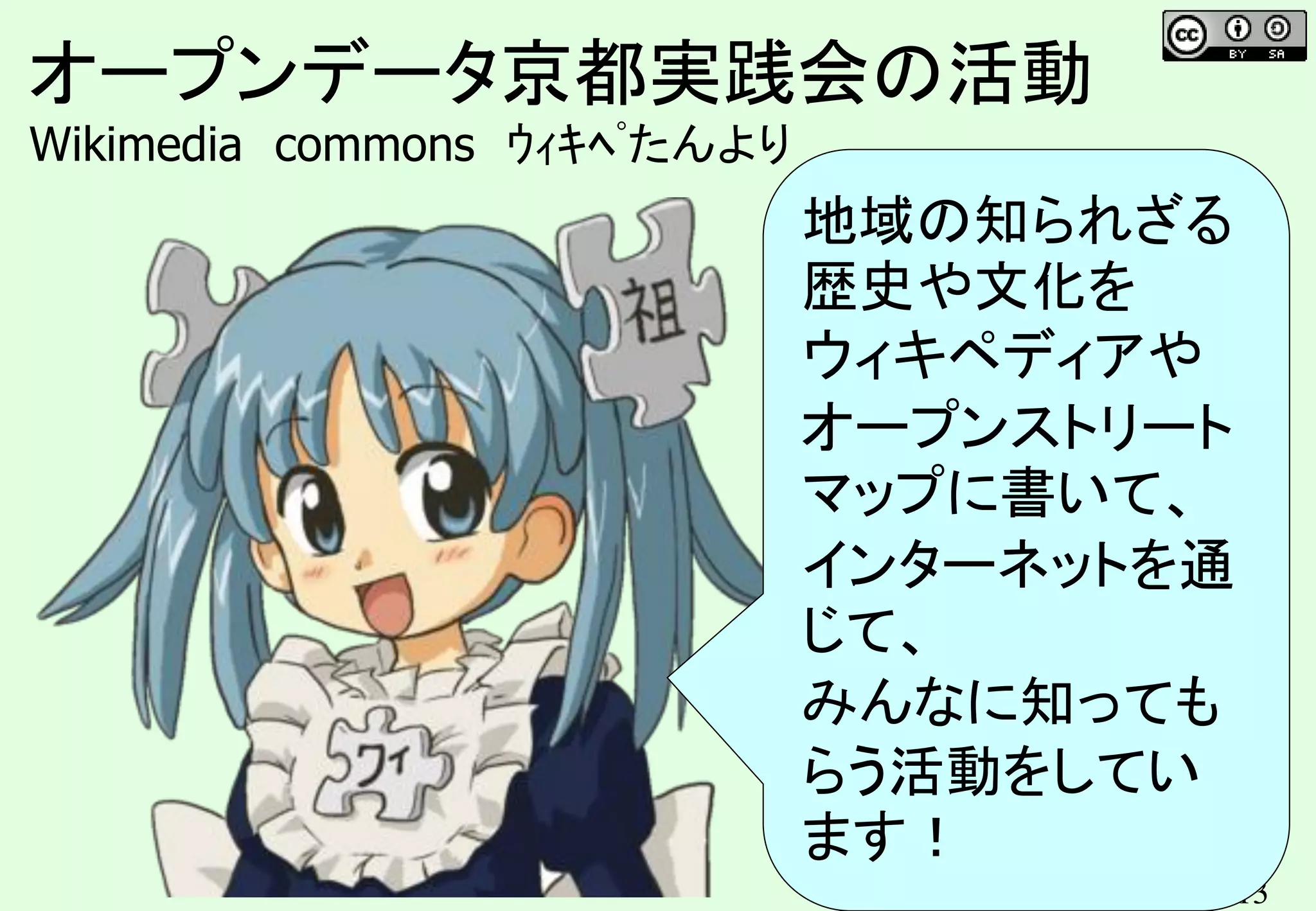 13
オープンデータ京都実践会の活動
Wikimedia commons ｳｨｷﾍﾟたんより
地域の知られざる
歴史や文化を
ウィキペディアや
オープンストリート
マップに書いて、
インターネットを通
じて、
みんなに知っても
らう活動をしてい
ます！
 