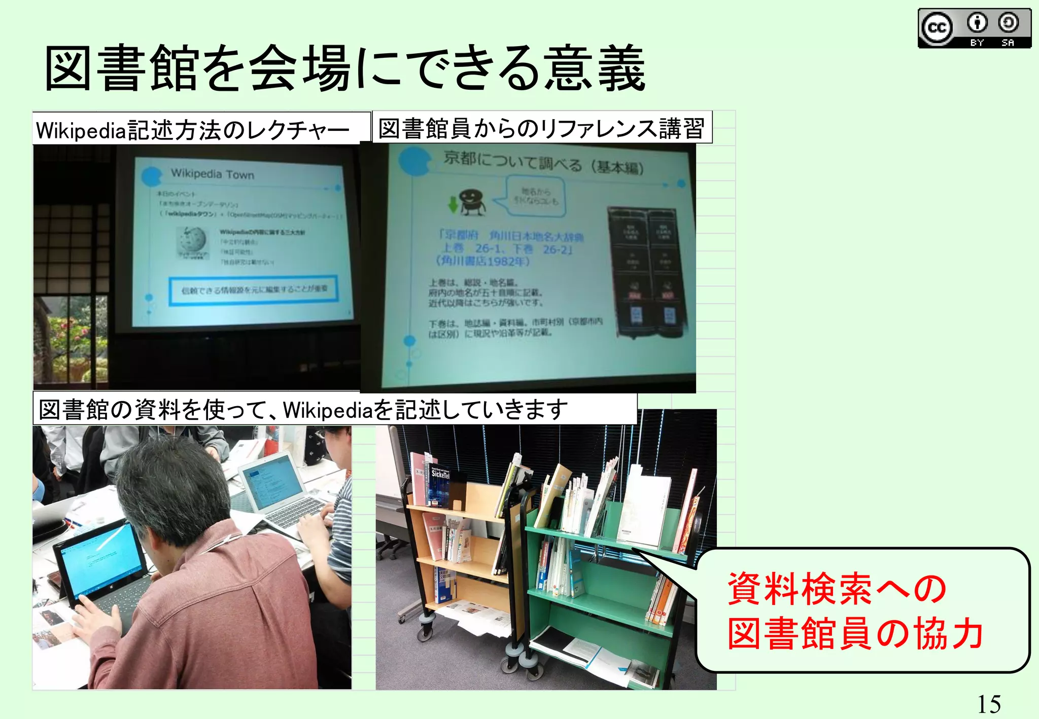 15
図書館を会場にできる意義
Wikipedia記述方法のレクチャー
図書館の資料を使って、Wikipediaを記述していきます
図書館員からのリファレンス講習
資料検索への
図書館員の協力
 