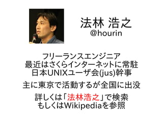 フリーランスエンジニア
最近はさくらインターネットに常駐
日本UNIXユーザ会(jus)幹事
主に東京で活動するが全国に出没
詳しくは「法林浩之」で検索
もしくはWikipediaを参照
法林 浩之
@hourin
 