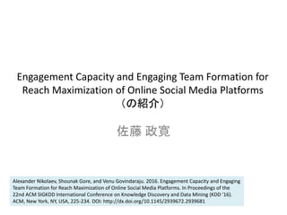 Engagement Capacity and Engaging Team Formation for
Reach Maximization of Online Social Media Platforms
（の紹介）
佐藤 政寛
Alexander Nikolaev, Shounak Gore, and Venu Govindaraju. 2016. Engagement Capacity and Engaging
Team Formation for Reach Maximization of Online Social Media Platforms. In Proceedings of the
22nd ACM SIGKDD International Conference on Knowledge Discovery and Data Mining (KDD '16).
ACM, New York, NY, USA, 225-234. DOI: http://dx.doi.org/10.1145/2939672.2939681
 