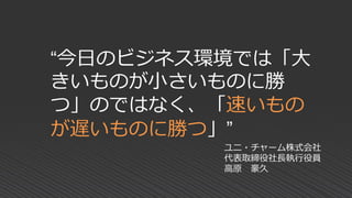 “今日のビジネス環境では「大
きいものが小さいものに勝
つ」のではなく、「速いもの
が遅いものに勝つ」”
ユニ・チャーム株式会社
代表取締役社長執行役員
高原 豪久
 