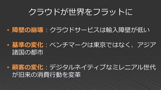 クラウドが世界をフラットに
• 障壁の崩壊：クラウドサービスは輸入障壁が低い
• 基準の変化：ベンチマークは東京ではなく、アジア
諸国の都市
• 顧客の変化：デジタルネイティブなミレニアル世代
が旧来の消費行動を変革
 