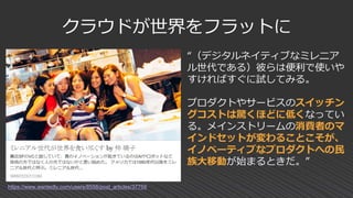 クラウドが世界をフラットに
https://www.wantedly.com/users/8558/post_articles/37759
“（デジタルネイティブなミレニア
ル世代である）彼らは便利で使いや
すければすぐに試してみる。
プロダクトやサービスのスイッチン
グコストは驚くほどに低くなってい
る。メインストリームの消費者のマ
インドセットが変わることこそが、
イノベーティブなプロダクトへの民
族大移動が始まるときだ。”
 