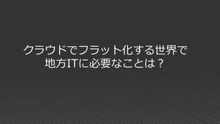 クラウドでフラット化する世界で
地方ITに必要なことは？
 