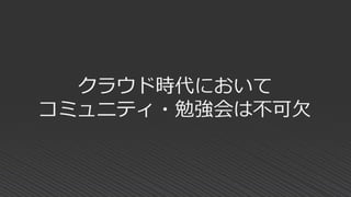 クラウド時代において
コミュニティ・勉強会は不可欠
 