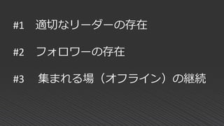 #1 適切なリーダーの存在
#2 フォロワーの存在
#3 集まれる場（オフライン）の継続
 