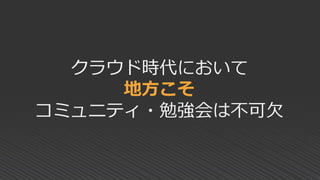 クラウド時代において
地方こそ
コミュニティ・勉強会は不可欠
 
