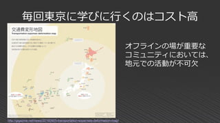 毎回東京に学びに行くのはコスト高
http://gigazine.net/news/20160905-transportation-expenses-deformation-map/
オフラインの場が重要な
コミュニティにおいては、
地元での活動が不可欠
 