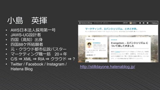 小島 英揮
• AWS日本法人採用第一号
• JAWS-UG設計者
• 四国（高知）出身
• 四国88ケ所結願者
• 元・クラウド都市伝説バスター
• マーケティング職一筋 20＋年
• C/S ⇒ XML ⇒ RIA ⇒ クラウド ⇒ ?
• Twitter / Facebook / Instagram /
Hatena Blog
http://stilldayone.hatenablog.jp/
 