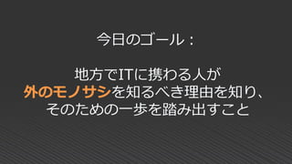 今日のゴール：
地方でITに携わる人が
外のモノサシを知るべき理由を知り、
そのための一歩を踏み出すこと
 