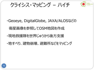10
クライシス・マッピング – ハイチ
・Geoeye, DigitalGlobe, JAXA/ALOSなどの
衛星画像を参照してOSM地図を作成
・現地救援隊を世界じゅうから後方支援
・地すべり、建物崩壊、避難所などをマッピング
 