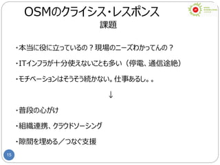 15
OSMのクライシス・レスポンス
課題
・本当に役に立っているの？現場のニーズわかってんの？
・ITインフラが十分使えないことも多い（停電、通信途絶）
・モチベーションはそうそう続かない。仕事あるし。。
↓
・普段の心がけ
・組織連携、クラウドソーシング
・隙間を埋める／つなぐ支援
 