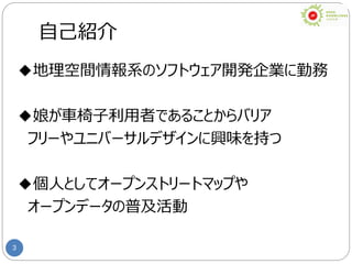 3
自己紹介
◆地理空間情報系のソフトウェア開発企業に勤務
◆娘が車椅子利用者であることからバリア
フリーやユニバーサルデザインに興味を持つ
◆個人としてオープンストリートマップや
オープンデータの普及活動
 