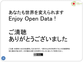 36
あなたも世界を変えられます
Enjoy Open Data !
ご清聴
ありがとうございました
ご注意：本資料にはCC0を適用しておりますが、一部それ以外の利用ライセンスの画像等を
含む場合があります。その場合は個々の利用ライセンスに従ってご利用ください。
 