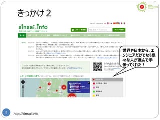 5
きっかけ２
http://sinsai.info
世界や日本から、エ
ンジニアだけでなく様
々な人が進んで手
伝ってくれた！
 