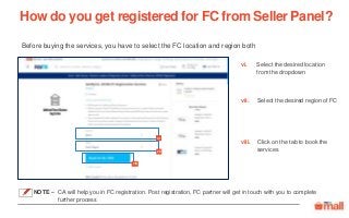 Select the desired location
from the dropdown
Select the desired region of FC
Before buying the services, you have to select the FC location and region both
Click on the tab to book the
services
How do you get registered for FC from Seller Panel?
vii
vi
viii
viii.
vi.
vii.
NOTE – CA will help you in FC registration. Post registration, FC partner will get in touch with you to complete
further process
 