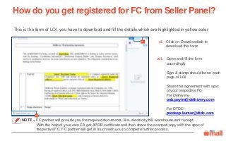 Click on Download tab to
download this form
Open and fill the form
accordingly
Sign & stamp should be on each
page of LOI
Share this agreement with spoc
of your respective FC-
For Delhivery-
onb.paytm@delhivery.com
For DTDC-
pardeep.kumar@dtdc.com
This is the form of LOI, you have to download and fill the details which are highlighted in yellow color
How do you get registered for FC from Seller Panel?
xi.
xii
xii.
xi
NOTE – FC partner will provide you the required documents, like- electricity bill, warehouse rent receipt.
With the help of your own CA get APOB certificate and then share the scanned copy with the spoc of
respective FC. FC partner will get in touch with you to complete further process.
 