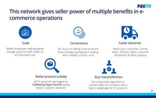 Scale
Skilled manpower well-equipped
storage space to fulfill orders at an
optimized cost
Convenience Faster deliveries
You focus on selling more products
& we manage packaging to dealing
with multiple couriers, et al
Reach your consumer 2 times
faster. Achieve higher customer
satisfaction & faster payouts
Better product visibility Buy-now preference
All FC products are tagged as
‘fulfilled by Paytm Mall Partner’
giving better customer attention
Our proprietary algorithm to
choose seller for a product has a
higher weightage for FC products
This network gives the power of multiple benefits to
seller in e-commerce operations
 