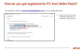 Click on the link of LOI and
undertaking registration to
download undertaking form
You will get a mail from merchant.helpdesk@paytm.com on your registered mail id
How do you get registered for FC from Seller Panel?
v.
v
 