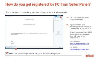 Click on “Download” tab to
download this form
Open and fill the form
accordingly on company letter
head with the sign and stamp
Share the scanned copy of LOI
agreement and undertaking
form with spoc of your
respective FC-
For Delhivery-
onb.Paytm@delhivery.com
For DTDC-
pardeep.kumar@dtdc.com
This is the form of undertaking, you have to download and fill all the details
How do you get registered for FC from Seller Panel?
xii xii.
xiii
xiii.
NOTE – FC partner will get in touch with you to complete further process.
 