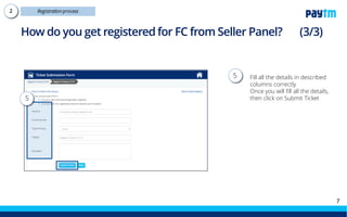 What is the fee for availing the FC service?
Cost Factors Units Description of the cost
Low
product
value
<500grams 0.5-3kg 3-7kg 7-10kg
Product
acceptance
charges
INR per
unit
Cost to accepting inventory, generating
GRN and conducting QC
6 10 10 14 20
Storage
INR/
Cu ft/
day
Storage cost of inventory . First 24hrs of
inventory storage will be considered free
after GRN
0.7 0.7 0.7 0.7 0.7
Order
processing and
packaging
INR per
unit
Cost of processing and packaging of
orders received
5 6 10 16 25
Return
handling
INR per
unit
Cost of handling return shipments
through the Paytm Mall
5 5 5 5 5
NOTE – To view more details, click here.
 