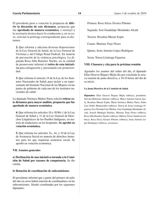 El presidente puso a votación la propuesta de dife-
rir la discusión de este dictamen, propuesta que
fue aprobada de manera económica, e instruyó a
la secretaría técnica hacer lo conducente y, en su ca-
so, solicitar la prórroga correspondiente para su dic-
tamen.
2. Que reforma y adiciona diversas disposiciones
de la Ley General de Salud, de la Ley General de
Víctimas y del Código Penal Federal. En materia
de prevención de la violencia psicológica. La di-
putada Rosa Alba Ramírez Nachis, en su calidad
de promovente informó el retiro de esta iniciati-
va para enriquecerla y presentarla con posteriori-
dad.
3. Que reforma el artículo 15 de la Ley de los Insti-
tutos Nacionales de Salud, para incluir a un repre-
sentante del Instituto Nacional de las Mujeres en las
juntas de gobierno de cada uno de los institutos na-
cionales de salud.
La diputada Verónica Muñoz Parra solicitó retirar es-
te dictamen para mayor análisis, propuesta que fue
aprobada de manera económica.
4. Que reforma los artículos 10 y 50 Bis 1 de la Ley
General de Salud y 11 de la Ley General de Dere-
chos Lingüísticos de los Pueblos Indígenas, en ma-
teria de traductores en los hospitales. Se aprobó en
votación económica.
5. Que reforma los artículos 3o., 4o. y 10 de la Ley
de Asistencia Social en materia de derechos huma-
nos para los que requieran asistencia social. Se
aprobó en votación económica.
VII. Asuntos generales
a) Declinación de una iniciativa turnada a la Comi-
sión de Salud por razones de competencia. Se dio
cuenta.
b) Rotación de coordinación de subcomisiones
El presidente informó que a partir del primero de julio
del año en curso habrá rotación de coordinadores en las
subcomisiones. Siendo coordinadas por los siguientes
diputados:
Primera: Rosa Alicia Álvarez Piñones
Segunda: José Guadalupe Hernández Alcalá
Tercera: Rosalina Mazari Espín
Cuarta: Mariana Trejo Flores
Quinta: Jesús Antonio López Rodríguez
Sexta: Teresa Lizárraga Figueroa
VIII. Clausura y cita para la próxima reunión
Agotados los asuntos del orden del día, el diputado
Elías Octavio Íñiguez Mejía dio por concluida la octa-
va reunión de junta directiva, a 10:10 horas del día de
su inicio.
La Junta Directiva de la Comisión de Salud
Diputados: Elías Octavio Íñiguez Mejía (rúbrica), presidente;
Sylvana Beltrones Sánchez (rúbrica), Marco Antonio García Aya-
la, Rosalina Mazari Espín, María Verónica Muñoz Parra, Pedro
Luis Noble Monterrubio (rúbrica), Teresa de Jesús Lizárraga Fi-
gueroa, Eva Florinda Cruz Molina, José Guadalupe Hernández Al-
calá, Araceli Madrigal Sánchez, Mariana Trejo Flores (rúbrica),
Rosa Alba Ramírez Nachis (rúbrica), Melissa Torres Sandoval (rú-
brica), Rosa Alicia Álvarez Piñones (rúbrica), Jesús Antonio Ló-
pez Rodríguez (rúbrica), secretarios.
Gaceta Parlamentaria Lunes 3 de octubre de 201614
 