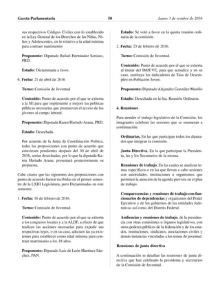 sus respectivos Códigos Civiles con lo establecido
en la Ley General de los Derechos de las Niñas, Ni-
ños y Adolescentes, en lo relativo a la edad mínima
para contraer matrimonio.
Proponente: Diputado Rafael Hernández Soriano,
PRD.
Estado: Dictaminada a favor.
6. Fecha: 21 de abril de 2016
Turno: Comisión de Juventud
Contenido: Punto de acuerdo por el que se exhorta
a la SE para que implemente y mejore las políticas
públicas necesarias que promuevan el acceso de los
jóvenes al campo laboral.
Proponente: Diputada Karen Hurtado Arana, PRD.
Estado: Desechada
Por acuerdo de la Junta de Coordinación Política,
todas las proposiciones con punto de acuerdo que
estuviesen pendientes después del 30 de abril de
2016, serían desechadas; por lo que la diputada Ka-
ren Hurtado Arana, presentará posteriormente su
propuesta.
Cabe citarse que las siguientes dos proposiciones con
punto de acuerdo fueron recibidas en el primer semes-
tre de la LXIII Legislatura, pero Dictaminadas en este
semestre.
1. Fecha: 16 de febrero de 2016.
Turno: Comisión de Juventud.
Contenido: Punto de acuerdo por el que se exhorta
a los congresos locales y a la ALDF, a efecto de que
realicen las acciones necesarias para expedir sus
respectivas leyes, o en su caso, adecuen las ya exis-
tentes para establecer como edad mínima para con-
traer matrimonio a los 18 años.
Proponente: Diputado Luis de León Martínez Sán-
chez, PAN.
Estado: Se votó a favor en la quinta reunión ordi-
naria de la comisión.
2. Fecha: 23 de febrero de 2016.
Turno: Comisión de Juventud.
Contenido: Punto de acuerdo por el que se exhorta
al titular del IMJUVE, para que actualice y en su
caso, sustituya los indicadores de Tasa de Desem-
pleo en Población Joven.
Proponente: Diputado Alejandro González Murillo
Estado: Desechada en la 6ta. Reunión Ordinaria.
4. Reuniones
Para atender el trabajo legislativo de la Comisión, los
integrantes celebran las sesiones que se enumeran a
continuación:
Ordinarias, En las que participan todos los diputa-
dos que integran la comisión.
Junta Directiva, En la que participan la Presiden-
ta, las y los Secretarios de la misma.
Reuniones de trabajo, En las cuales se analizan te-
mas específicos o en las que llevan a cabo sesiones
con autoridades, instituciones u organismos que
permiten la atención de la agenda prevista en el plan
de trabajo.
Comparecencias y reuniones de trabajo con fun-
cionarios de dependencias y organismos del Poder
Ejecutivo y de los gobiernos de las entidades fede-
rativas así como del Distrito Federal.
Audiencias y reuniones de trabajo, de la presiden-
cia con otras comisiones u órganos legislativos, con
otros poderes públicos de la federación y de los esta-
dos, instituciones, sindicatos, asociaciones civiles y
demás instancias vinculadas a los temas de juventud.
Reuniones de junta directiva
A continuación se detallan las reuniones de junta di-
rectiva que han celebrado la presidenta y secretarios
de la Comisión de Juventud.
Gaceta Parlamentaria Lunes 3 de octubre de 201650
 