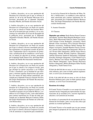 3. Análisis, discusión y en su caso aprobación del
Dictamen de la Iniciativa por la que se reforma el
artículo 3o. de la ley del Instituto Mexicano de la
Juventud, presentada por el diputado Alejandro
González Murillo, del Partido Encuentro Social.
4. Análisis discusión y en su caso aprobación del
Dictamen de la Proposición con Punto de acuerdo
por el que se exhorta al Titular del Instituto Mexi-
cano de la Juventud para que actualice y en su caso,
sustituya los indicadores de la tasa de desempleo de
la población joven, presentada por el ]Diputado
Alejandr5o González Murillo, del Partido Encuen-
tro Social.
5. Análisis, discusión y en su caso aprobación del
Dictamen de la Proposición con Punto de acuerdo
por el que se exhorta a diversas autoridades para que
den seguimiento a los programas actuales de preven-
ción e implementen nuevos mecanismos de protec-
ción y actualización de las estadísticas a nivel nacio-
nal, en materia de adicción en jóvenes, presentada
por la diputada Yarith Tannos Cruz, del Grupo Parla-
mentario del Partido Revolucionario Institucional.
6. Análisis, discusión y en su caso aprobación del
Dictamen de la Proposición con Punto de acuerdo
por el que se exhorta a los congresos locales, para
que efectúen los ajustes necesarios a sus Códigos
Civiles o Familiares con la finalidad de que dero-
guen y reformen aquellas disposiciones que permi-
ten a los menos de edad contraer matrimonio, pre-
sentada por el diputado Francisco Saracho Navarro,
del Grupo Parlamentario del Partido Revoluciona-
rio Institucional.
7. Análisis, discusión y en su caso aprobación de
dictamen de la Proposición con Punto de acuerdo
por el que se exhorta a los Congresos Locales y a la
Asamblea Legislativa de la Ciudad de México, a es-
tablecer en sus Códigos Civiles, como edad mínima
para contraer matrimonio los 18 años de edad, pre-
sentada por la diputada Maricela Contreras Julián,
del Grupo Parlamentario del Partido de la Revolu-
ción Democrática.
8. Análisis, discusión y en su caso aprobación del
Dictamen de la Proposición con Punto de acuerdo
por el que se exhorta a diversos Congresos Locales,
a fin de armonizar su legislación para estandarizar-
la con la Ley General de los Derechos de Niñas, Ni-
ños y Adolescentes y se establezca como edad mí-
nima autorizada para contraer matrimonio los 18
años, presentada por el diputado Roberto Montoya
Díaz, del Grupo Parlamentario del Partido Revolu-
cionario Institucional.
9. Asuntos Generales
10. Clausura
Diputados que asisten: Karla Karina Osuna Carranco
(presidenta), Jasmine María Bugarín Rodríguez (secre-
taria), María Monserrath Sobreyra Santos (secretaria),
Ariel Enrique Corona Rodríguez (secretario), Karen
Hurtado Arana (secretaria), Elvia Graciela Palomares
Ramírez (secretaria), Guillermo Rafael Santiago Ro-
dríguez (secretario), Jonadab Martínez García (secreta-
rio), Antonio Tarek Abdla Saad (Integrante), Héctor Ja-
vier Álvarez Ortiz (Integrante), Alfredo Anaya Orozco
(Integrante), Brenda Borunda Espinoza (Integrante),
Adriana Elizarraraz Sandoval (Integrante), Guadalupe
González Suástegui (Integrante), Leydi Fabiola Leyva
García, Mariano Lara Salazar (Integrante), Jacqueline
Nava Mouett (Integrante), Laura Nereida Plascencia
Pacheco (Integrante), Mónica Rodríguez Della Vecchia
(Integrante) y Yarith Tannos Cruz.
El día 6 de abril del año en curso, se citó a la sexta reu-
nión ordinaria, pero como no hubo quórum reglamen-
tario, se envió acta circunstanciada.
El día 14 de abril del año en curso, se citó a la Sexta
Reunión Ordinaria pero como no hubo quórum regla-
mentario, se envió Acta Circunstanciada.
Reuniones de trabajo
El Comité Técnico Consultivo es un cuerpo de aseso-
ramiento técnico integrado por representantes de orga-
nizaciones de la sociedad civil y asesores legislativos
adscritos a la Comisión de Juventud.
Su misión es la presentación de una propuesta de Ley
General de Juventudes, junto con una ruta crítica que
permita su eventual aprobación.
El Comité Técnico se ha reunido una vez por semana
para integrar la propuesta de Ley General de Juventu-
des.
Lunes 3 de octubre de 2016 Gaceta Parlamentaria53
 