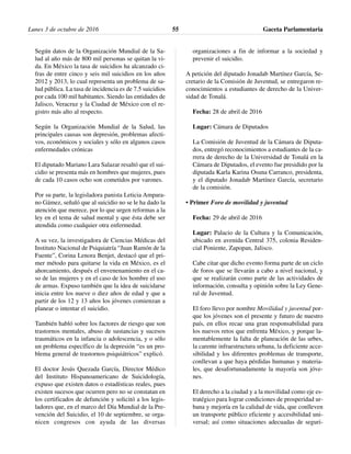 Según datos de la Organización Mundial de la Sa-
lud al año más de 800 mil personas se quitan la vi-
da. En México la tasa de suicidios ha alcanzado ci-
fras de entre cinco y seis mil suicidios en los años
2012 y 2013, lo cual representa un problema de sa-
lud pública. La tasa de incidencia es de 7.5 suicidios
por cada 100 mil habitantes. Siendo las entidades de
Jalisco, Veracruz y la Ciudad de México con el re-
gistro más alto al respecto.
Según la Organización Mundial de la Salud, las
principales causas son depresión, problemas afecti-
vos, económicos y sociales y sólo en algunos casos
enfermedades crónicas
El diputado Mariano Lara Salazar resaltó que el sui-
cidio se presenta más en hombres que mujeres, pues
de cada 10 casos ocho son cometidos por varones.
Por su parte, la legisladora panista Leticia Ampara-
no Gámez, señaló que al suicidio no se le ha dado la
atención que merece, por lo que urgen reformas a la
ley en el tema de salud mental y que ésta debe ser
atendida como cualquier otra enfermedad.
A su vez, la investigadora de Ciencias Médicas del
Instituto Nacional de Psiquiatría “Juan Ramón de la
Fuente”, Corina Lenora Benjet, destacó que el pri-
mer método para quitarse la vida en México, es el
ahorcamiento, después el envenenamiento en el ca-
so de las mujeres y en el caso de los hombre el uso
de armas. Expuso también que la idea de suicidarse
inicia entre los nueve o diez años de edad y que a
partir de los 12 y 13 años los jóvenes comienzan a
planear o intentar el suicidio.
También habló sobre los factores de riesgo que son
trastornos mentales, abuso de sustancias y sucesos
traumáticos en la infancia o adolescencia, y o sólo
un problema específico de la depresión “es un pro-
blema general de trastornos psiquiátricos” explicó.
El doctor Jesús Quezada García, Director Médico
del Instituto Hispanoamericano de Suicidología,
expuso que existen datos o estadísticas reales, pues
existen sucesos que ocurren pero no se constatan en
los certificados de defunción y solicitó a los legis-
ladores que, en el marco del Día Mundial de la Pre-
vención del Suicidio, el 10 de septiembre, se orga-
nicen congresos con ayuda de las diversas
organizaciones a fin de informar a la sociedad y
prevenir el suicidio.
A petición del diputado Jonadab Martínez García, Se-
cretario de la Comisión de Juventud, se entregaron re-
conocimientos a estudiantes de derecho de la Univer-
sidad de Tonalá.
Fecha: 28 de abril de 2016
Lugar: Cámara de Diputados
La Comisión de Juventud de la Cámara de Diputa-
dos, entregó reconocimientos a estudiantes de la ca-
rrera de derecho de la Universidad de Tonalá en la
Cámara de Diputados, el evento fue presidido por la
diputada Karla Karina Osuna Carranco, presidenta,
y el diputado Jonadab Martínez García, secretario
de la comisión.
• Primer Foro de movilidad y juventud
Fecha: 29 de abril de 2016
Lugar: Palacio de la Cultura y la Comunicación,
ubicado en avenida Central 375, colonia Residen-
cial Poniente, Zapopan, Jalisco.
Cabe citar que dicho evento forma parte de un ciclo
de foros que se llevarán a cabo a nivel nacional, y
que se realizarán como parte de las actividades de
información, consulta y opinión sobre la Ley Gene-
ral de Juventud.
El foro llevo por nombre Movilidad y juventud por-
que los jóvenes son el presente y futuro de nuestro
país, en ellos recae una gran responsabilidad para
los nuevos retos que enfrenta México, y porque la-
mentablemente la falta de planeación de las urbes,
la carente infraestructura urbana, la deficiente acce-
sibilidad y los diferentes problemas de transporte,
conllevan a que haya pérdidas humanas y materia-
les, que desafortunadamente la mayoría son jóve-
nes.
El derecho a la ciudad y a la movilidad como eje es-
tratégico para lograr condiciones de prosperidad ur-
bana y mejoría en la calidad de vida, que conlleven
un transporte público eficiente y accesibilidad uni-
versal; así como situaciones adecuadas de seguri-
Lunes 3 de octubre de 2016 Gaceta Parlamentaria55
 