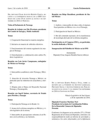DEL DIPUTADO CÉSAR AUGUSTO RENDÓN GARCÍA, RE-
LATIVO A LA CONFERENCIA BIANUAL DE LA ONS CELE-
BRADA DEL LUNES 29 DE AGOSTO AL JUEVES 1 DE SEP-
TIEMBRE DE 2016 EN NORUEGA
Visita al Parlamento de Noruega
Reunión de trabajo con Ola Elvestuen, presidente
del Comité de Energía y Medio Ambiente
Temas
1. Cooperación binacional en materia energética
2. Iniciativa en materia de vehículos eléctricos.
3. Funcionamiento del sistema regulatorio de ener-
gía en Noruega.
4. Estrechamiento y colaboración entre ambos Po-
deres Legislativos.
Reunión con Luis Javier Campuzano, embajador
de México en Noruega
Temas
1. Intercambios académicos entre Noruega y Méxi-
co.
2. Atracción de inversión Noruega a México, en
particular para las industrias de acuacultura y ener-
gía.
3. Disputa entre el Banco de Desarrollo Nacional
Noruego y Oceanografía.
Reunión con Ingvil Smines, secretaria de Estado
para Petróleo y Energía
Temas
1. Participación Noruega en la Ronda 1.4.
2. Avance de la reforma energética en México y vi-
sión legislativa de la misma.
3. Intercambio de percepciones referente al rol Pe-
mex con la reforma y sus farmouts.
Reunión con Helge Haraldson, presidente de Sta-
toil México
Temas
1. Análisis e intercambio de ideas sobre el régimen
fiscal petrolero en México vis a vis el Noruego.
2. Participación de Statoil en México.
3. Rol del contenido nacional y de la transferencia
de tecnología derivado de la reforma energética.
Participación en el Congreso ONS y, en particular,
la sesión dedicada a México
Inauguración del Pabellón de México en la ONS
Atentamente
Diputado César Augusto Rendón García (rúbrica)
DE LA DIPUTADA KARINA PADILLA ÁVILA, SOBRE LA
REUNIÓN QUE LA COMISIÓN DE ASUNTOS LABORALES,
PREVISIÓN SOCIAL Y ASUNTOS JURÍDICOS DEL PARLATI-
NO SOSTUVO EL JUEVES 1 Y EL VIERNES 2 DE SEPTIEMBRE
DE 2016 EN SANTIAGO DE CHILE
Palacio Legislativo de San Lázaro,
a 20 de septiembre de 2016.
Diputado Francisco Martínez Neri
Presidente de la Junta de Coordinación Política
De la Honorable Cámara de Diputados
Presente
Conforme a lo dispuesto en los artículos 277 y 278 del
Reglamento de la Cámara de Diputados, referentes a la
responsabilidad de rendir un informe de actividades y
asistencia a los actos relacionados con la diplomacia
Lunes 3 de octubre de 2016 Gaceta Parlamentaria59
 