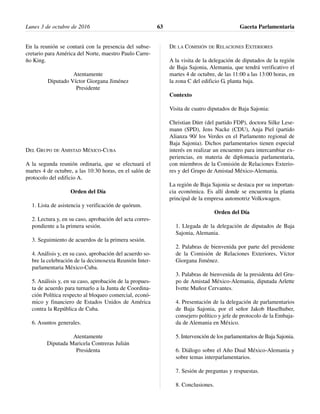 En la reunión se contará con la presencia del subse-
cretario para América del Norte, maestro Paulo Carre-
ño King.
Atentamente
Diputado Víctor Giorgana Jiménez
Presidente
DEL GRUPO DE AMISTAD MÉXICO-CUBA
A la segunda reunión ordinaria, que se efectuará el
martes 4 de octubre, a las 10:30 horas, en el salón de
protocolo del edificio A.
Orden del Día
1. Lista de asistencia y verificación de quórum.
2. Lectura y, en su caso, aprobación del acta corres-
pondiente a la primera sesión.
3. Seguimiento de acuerdos de la primera sesión.
4. Análisis y, en su caso, aprobación del acuerdo so-
bre la celebración de la decimosexta Reunión Inter-
parlamentaria México-Cuba.
5. Análisis y, en su caso, aprobación de la propues-
ta de acuerdo para turnarlo a la Junta de Coordina-
ción Política respecto al bloqueo comercial, econó-
mico y financiero de Estados Unidos de América
contra la República de Cuba.
6. Asuntos generales.
Atentamente
Diputada Maricela Contreras Julián
Presidenta
DE LA COMISIÓN DE RELACIONES EXTERIORES
A la visita de la delegación de diputados de la región
de Baja Sajonia, Alemania, que tendrá verificativo el
martes 4 de octubre, de las 11:00 a las 13:00 horas, en
la zona C del edificio G, planta baja.
Contexto
Visita de cuatro diputados de Baja Sajonia:
Christian Dürr (del partido FDP), doctora Silke Lese-
mann (SPD), Jens Nacke (CDU), Anja Piel (partido
Alianza 90/ los Verdes en el Parlamento regional de
Baja Sajonia). Dichos parlamentarios tienen especial
interés en realizar un encuentro para intercambiar ex-
periencias, en materia de diplomacia parlamentaria,
con miembros de la Comisión de Relaciones Exterio-
res y del Grupo de Amistad México-Alemania.
La región de Baja Sajonia se destaca por su importan-
cia económica. Es allí donde se encuentra la planta
principal de la empresa automotriz Volkswagen.
Orden del Día
1. Llegada de la delegación de diputados de Baja
Sajonia, Alemania.
2. Palabras de bienvenida por parte del presidente
de la Comisión de Relaciones Exteriores, Víctor
Giorgana Jiménez.
3. Palabras de bienvenida de la presidenta del Gru-
po de Amistad México-Alemania, diputada Arlette
Ivette Muñoz Cervantes.
4. Presentación de la delegación de parlamentarios
de Baja Sajonia, por el señor Jakob Haselhuber,
consejero político y jefe de protocolo de la Embaja-
da de Alemania en México.
5. Intervención de los parlamentarios de Baja Sajonia.
6. Diálogo sobre el Año Dual México-Alemania y
sobre temas interparlamentarios.
7. Sesión de preguntas y respuestas.
8. Conclusiones.
Lunes 3 de octubre de 2016 Gaceta Parlamentaria63
 