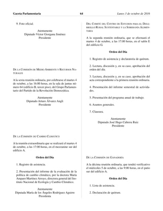 9. Foto oficial.
Atentamente
Diputado Víctor Giorgana Jiménez
Presidente
DE LA COMISIÓN DE MEDIO AMBIENTE Y RECURSOS NA-
TURALES
A la sexta reunión ordinaria, por celebrarse el martes 4
de octubre, a las 16:00 horas, en la sala de juntas nú-
mero 64 (edificio B, tercer piso), del Grupo Parlamen-
tario del Partido de la Revolución Democrática.
Atentamente
Diputado Arturo Álvarez Angli
Presidente
DE LA COMISIÓN DE CAMBIO CLIMÁTICO
A la reunión extraordinaria que se realizará el martes 4
de octubre, a las 17:00 horas, en el mezzanine sur del
edificio A.
Orden del Día
1. Registro de asistencia.
2. Presentación del informe de la evaluación de la
política de cambio climático, por la doctora María
Amparo Martínez Arroyo, directora general del Ins-
tituto Nacional de Ecología y Cambio Climático.
Atentamente
Diputada María de los Ángeles Rodríguez Aguirre
Presidenta
DEL COMITÉ DEL CENTRO DE ESTUDIOS PARA EL DESA-
RROLLO RURAL SUSTENTABLE Y LA SOBERANÍA ALIMEN-
TARIA
A la segunda reunión ordinaria, que se efectuará el
martes 4 de octubre, a las 17:00 horas, en el salón E
del edificio G.
Orden del Día
1. Registro de asistencia y declaratoria de quórum.
2. Lectura, discusión y, en su caso, aprobación del
orden del día.
3. Lectura, discusión y, en su caso, aprobación del
acta correspondiente a la primera reunión ordinaria.
4. Presentación del informe semestral de activida-
des.
5. Presentación del programa anual de trabajo.
6. Asuntos generales.
7. Clausura.
Atentamente
Diputado José Hugo Cabrera Ruiz
Presidente
DE LA COMISIÓN DE GANADERÍA
A la décima reunión ordinaria, que tendrá verificativo
el miércoles 5 de octubre, a las 9:00 horas, en el patio
sur del edificio A.
Orden del Día
1. Lista de asistencia.
2. Declaración de quórum.
Gaceta Parlamentaria Lunes 3 de octubre de 201664
 