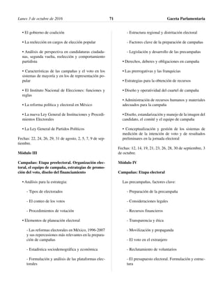• El gobierno de coalición
• La reelección en cargos de elección popular
• Análisis de perspectiva en candidaturas ciudada-
nas, segunda vuelta, reelección y comportamiento
partidista
• Características de las campañas y el voto en los
sistemas de mayoría y en los de representación po-
pular
• El Instituto Nacional de Elecciones: funciones y
reglas
• La reforma política y electoral en México
• La nueva Ley General de Instituciones y Procedi-
mientos Electorales
• La Ley General de Partidos Políticos
Fechas: 22, 24, 26, 29, 31 de agosto, 2, 5, 7, 9 de sep-
tiembre.
Módulo III
Campañas: Etapa preelectoral. Organización elec-
toral, el equipo de campaña, estrategias de promo-
ción del voto, diseño del financiamiento
• Análisis para la estrategia:
- Tipos de electorados
- El conteo de los votos
- Procedimientos de votación
• Elementos de planeación electoral
- Las reformas electorales en México, 1996-2007
y sus repercusiones más relevantes en la prepara-
ción de campañas
- Estadística sociodemográfica y económica
- Formulación y análisis de las plataformas elec-
torales
- Estructura regional y distritación electoral
- Factores clave de la preparación de campañas
- Legislación y desarrollo de las precampañas
• Derechos, deberes y obligaciones en campaña
• Las prerrogativas y las franquicias
• Estrategias para la obtención de recursos
• Diseño y operatividad del cuartel de campaña
• Administración de recursos humanos y materiales
adecuados para la campaña
• Diseño, estandarización y manejo de la imagen del
candidato, el comité y el equipo de campaña
• Conceptualización y gestión de los sistemas de
medición de la intención de voto y de resultados
preliminares en la jornada electoral
Fechas: 12, 14, 19, 21, 23, 26, 28, 30 de septiembre, 3
de octubre.
Módulo IV
Campañas: Etapa electoral
Las precampañas, factores clave:
- Preparación de la precampaña
- Consideraciones legales
- Recursos financieros
- Transparencia y ética
- Movilización y propaganda
- El voto en el extranjero
- Reclutamiento de voluntarios
- El presupuesto electoral. Formulación y estruc-
tura
Lunes 3 de octubre de 2016 Gaceta Parlamentaria71
 