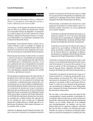 Actas
DE LA COMISIÓN DE DESARROLLO SOCIAL, CORRESPON-
DIENTE A LA REUNIÓN DE JUNTA DIRECTIVA LLEVADA A
CABO EL MIÉRCOLES 15 DE JUNIO DE 2016
A las 8 horas con 50 minutos del miércoles quince de
junio de 2016, en el edificio D segundo piso, situado
en la honorable Cámara de Diputados con domicilio
en avenida Congreso de la Unión, número 66, colonia
El Parque, delegación Venustiano Carranza, se reunie-
ron las legisladoras y los legisladores integrantes de la
Comisión de Desarrollo Social.
El presidente, Javier Guerrero García, solicitó a la se-
cretaria informara sobre el resultado de cómputo de
asistencia. La secretaria Gabriela Ramírez Ramos in-
formó de la asistencia de nueve integrantes de la comi-
sión. En consecuencia, el presidente declaró el quórum.
Posteriormente dio lectura al orden del día, lo sometió
a votación económica y fue aprobado por unanimidad.
Acto seguido y como segundo punto del orden del día,
el presidente puso a consideración la lectura y, en su
caso, aprobación del acta correspondiente a la reunión
de junta directiva de esta comisión de fecha 11 de ma-
yo de 2016, tomando en cuenta que previamente se en-
vió a cada diputada y diputado integrante, fue omitida
su lectura y aprobada por mayoría.
Para desahogar el siguiente punto del orden del día, el
presidente Javier Guerrero García, pidió a la Secreta-
ria diera lectura a los seis proyectos de dictamen que
se someterían a consideración para su discusión, con-
secutivamente, en uso de la palabra la Diputada Secre-
taria Gabriela Ramírez Ramos informó que la Iniciati-
va con proyecto de decreto por el que se reforman y
adicionan diversas disposiciones de la Ley General de
Desarrollo Social, presentada por la Diputada Claudia
Edith Anaya Mota, integrante del Grupo Parlamenta-
rio del Partido Revolucionario Institucional, fue retira-
da, acotando que se había recibido sólo copia del ofi-
cio de solicitud de retiro enviada por la Diputada
proponente a la Mesa Directiva. Añadió que sólo se es-
peraría que oficialmente, dicho órgano informara a es-
ta comisión sobre su retiro.
Asimismo la diputada Araceli Damián González soli-
citó se reservara y discutiera en la siguiente reunión la
iniciativa con proyecto de decreto por el que se expide
la Ley para prevenir el Desperdicio de Alimentos, pre-
sentada por la diputada Norma Rocío Nahle García,
integrante del Grupo Parlamentario de Morena.
Posteriormente, el presidente dio cuenta de las cuatro
propuestas de dictamen en sentido negativo que se so-
meterían a análisis, discusión y, en su caso, aprobación
en la reunión ordinaria:
1) Iniciativa con proyecto de decreto por el que se re-
forman los artículos 14, 19 y 21 de la Ley General de
Desarrollo Social, presentada por el diputado Pedro
Luis Noble Monterrubio, integrante del Grupo Parla-
mentario del Partido Revolucionario Institucional;
2) Iniciativa con proyecto de decreto por el que se
expide la Ley que establece el Derecho de recibir
Apoyo Económico a Madres Solas, Jefas de Fami-
lia, de Escasos Recursos y Residentes en México,
presentada por el diputado Alfredo Basurto Román,
integrante del Grupo Parlamentario de Morena;
3) Iniciativa con proyecto de decreto por el que se adi-
cionan a la Ley General de Desarrollo Social, la frac-
ción XI al artículo 5; la fracción XI al artículo 43, así
como el artículo 43 Bis, presentada por la Diputada
Araceli Saucedo Reyes, integrante del Grupo Parla-
mentario del Partido de la Revolución Democrática y;
4) Iniciativa con proyecto de decreto por el que se re-
forma el artículo 2; y se adiciona una fracción X al ar-
tículo primero; las fracciones XI y XII al artículo 3;
una fracción X al artículo 10; las fracciones V y VI al
artículo 11; un artículo 12 Bis y una fracción VI al ar-
tículo 14, todos de la Ley General de Desarrollo So-
cial, presentada por el diputado J. Jesús Zúñiga Men-
doza, integrante del Grupo Parlamentario del Partido
Revolucionario Institucional.
Por otro lado y como último punto del orden del día,
correspondiente a asuntos generales, el presidente, hi-
zo hincapié sobre el avance que se tiene en relación al
acuerdo de colaboración para el Programa Parlamento
Abierto, en ese sentido, aludió que se ha trabajado
muy disciplinadamente, sin embargo, aún hay pen-
dientes dentro de los requisitos expuestos, mencionó
que uno de ellos se refiere a las declaraciones patri-
moniales, las cuales se consideran un elemento impor-
tante en cuestión de transparencia y rendición de cuen-
Gaceta Parlamentaria Lunes 3 de octubre de 20168
 