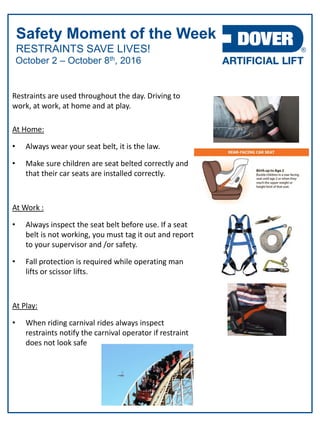 RESTRAINTS SAVE LIVES!
Safety Moment of the Week
October 2 – October 8th, 2016
Restraints are used throughout the day. Driving to
work, at work, at home and at play.
At Home:
• Always wear your seat belt, it is the law.
• Make sure children are seat belted correctly and
that their car seats are installed correctly.
At Work :
• Always inspect the seat belt before use. If a seat
belt is not working, you must tag it out and report
to your supervisor and /or safety.
• Fall protection is required while operating man
lifts or scissor lifts.
At Play:
• When riding carnival rides always inspect
restraints notify the carnival operator if restraint
does not look safe
 