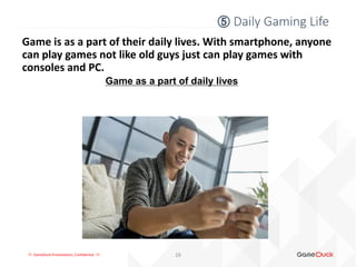 !!! GameDuck Presentation, Confidential !!!
Game is as a part of their daily lives. With smartphone, anyone
can play games not like old guys just can play games with
consoles and PC.
Game as a part of daily lives
16
⑤ Daily Gaming Life
 