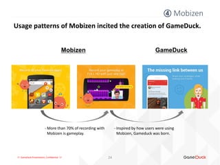 !!! GameDuck Presentation, Confidential !!!
④ Mobizen
24
Usage patterns of Mobizen incited the creation of GameDuck.
Mobizen GameDuck
- More than 70% of recording with
Mobizen is gameplay.
- Inspired by how users were using
Mobizen, Gameduck was born.
 