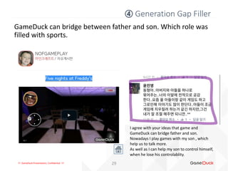 !!! GameDuck Presentation, Confidential !!! 29
GameDuck can bridge between father and son. Which role was
filled with sports.
④ Generation Gap Filler
I agree with your ideas that game and
GameDuck can bridge father and son.
Nowadays I play games with my son , which
help us to talk more.
As well as I can help my son to control himself,
when he lose his controlablity.
 