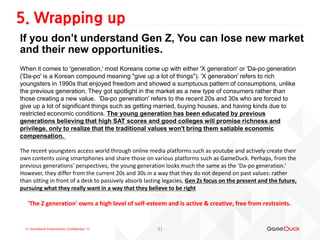 !!! GameDuck Presentation, Confidential !!!
If you don’t understand Gen Z, You can lose new market
and their new opportunities.
5. Wrapping up
31
When it comes to 'generation,' most Koreans come up with either 'X generation' or 'Da-po generation
('Da-po' is a Korean compound meaning "give up a lot of things"). 'X generation' refers to rich
youngsters in 1990s that enjoyed freedom and showed a sumptuous pattern of consumptions, unlike
the previous generation. They got spotlight in the market as a new type of consumers rather than
those creating a new value. 'Da-po generation' refers to the recent 20s and 30s who are forced to
give up a lot of significant things such as getting married, buying houses, and having kinds due to
restricted economic conditions. The young generation has been educated by previous
generations believing that high SAT scores and good colleges will promise richness and
privilege, only to realize that the traditional values won't bring them satiable economic
compensation.
The recent youngsters access world through online media platforms such as youtube and actively create their
own contents using smartphones and share those on various platforms such as GameDuck. Perhaps, from the
previous generations' perspectives, the young generation looks much the same as the 'Da-po generation.'
However, they differ from the current 20s and 30s in a way that they do not depend on past values: rather
than sitting in front of a desk to passively absorb lasting legacies, Gen Zs focus on the present and the future,
pursuing what they really want in a way that they believe to be right
'The Z generation' owns a high level of self-esteem and is active & creative, free from restraints.
 
