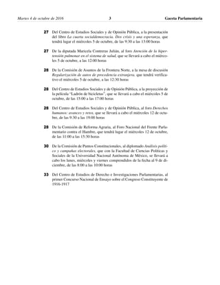 Martes 4 de octubre de 2016 Gaceta Parlamentaria3
Del Centro de Estudios Sociales y de Opinión Pública, a la presentación
del libro La cuarta socialdemocracia. Dos crisis y una esperanza, que
tendrá lugar el miércoles 5 de octubre, de las 9:30 a las 13:00 horas
De la diputada Maricela Contreras Julián, al foro Atención de la hiper-
tensión pulmonar en el sistema de salud, que se llevará a cabo el miérco-
les 5 de octubre, a las 12:00 horas
De la Comisión de Asuntos de la Frontera Norte, a la mesa de discusión
Regularización de autos de procedencia extranjera, que tendrá verifica-
tivo el miércoles 5 de octubre, a las 12:30 horas
Del Centro de Estudios Sociales y de Opinión Pública, a la proyección de
la película “Ladrón de bicicletas”, que se llevará a cabo el miércoles 5 de
octubre, de las 15:00 a las 17:00 horas
Del Centro de Estudios Sociales y de Opinión Pública, al foro Derechos
humanos: avances y retos, que se llevará a cabo el miércoles 12 de octu-
bre, de las 9:30 a las 19:00 horas
De la Comisión de Reforma Agraria, al Foro Nacional del Frente Parla-
mentario contra el Hambre, que tendrá lugar el miércoles 12 de octubre,
de las 11:00 a las 15:30 horas
De la Comisión de Puntos Constitucionales, al diplomado Análisis políti-
co y campañas electorales, que con la Facultad de Ciencias Políticas y
Sociales de la Universidad Nacional Autónoma de México, se llevará a
cabo los lunes, miércoles y viernes comprendidos de la fecha al 9 de di-
ciembre, de las 8:00 a las 10:00 horas
Del Centro de Estudios de Derecho e Investigaciones Parlamentarias, al
primer Concurso Nacional de Ensayo sobre el Congreso Constituyente de
1916-1917
27
27
28
28
28
28
30
33
 