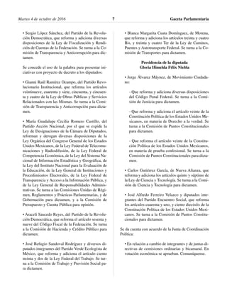 • Sergio López Sánchez, del Partido de la Revolu-
ción Democrática, que reforma y adiciona diversas
disposiciones de la Ley de Fiscalización y Rendi-
ción de Cuentas de la Federación. Se turna a la Co-
misión de Transparencia y Anticorrupción para dic-
tamen.
Se concede el uso de la palabra para presentar ini-
ciativas con proyecto de decreto a los diputados:
• Gianni Raúl Ramírez Ocampo, del Partido Revo-
lucionario Institucional, que reforma los artículos
veintinueve, cuarenta y siete, cincuenta, y cincuen-
ta y cuatro de la Ley de Obras Públicas y Servicios
Relacionados con las Mismas. Se turna a la Comi-
sión de Transparencia y Anticorrupción para dicta-
men.
• María Guadalupe Cecilia Romero Castillo, del
Partido Acción Nacional, por el que se expide la
Ley de Designaciones de la Cámara de Diputados,
reforman y derogan diversas disposiciones de la
Ley Orgánica del Congreso General de los Estados
Unidos Mexicanos, de la Ley Federal de Telecomu-
nicaciones y Radiodifusión, de la Ley Federal de
Competencia Económica, de la Ley del Sistema Na-
cional de Información Estadística y Geográfica, de
la Ley del Instituto Nacional para la Evaluación de
la Educación, de la Ley General de Instituciones y
Procedimientos Electorales, de la Ley Federal de
Transparencia y Acceso a la Información Pública, y
de la Ley General de Responsabilidades Adminis-
trativas. Se turna a las Comisiones Unidas de Régi-
men, Reglamentos y Prácticas Parlamentarias, y de
Gobernación para dictamen, y a la Comisión de
Presupuesto y Cuenta Pública para opinión.
• Araceli Saucedo Reyes, del Partido de la Revolu-
ción Democrática, que reforma el artículo sesenta y
nueve del Código Fiscal de la Federación. Se turna
a la Comisión de Hacienda y Crédito Público para
dictamen.
• José Refugio Sandoval Rodríguez y diversos di-
putados integrantes del Partido Verde Ecologista de
México, que reforma y adiciona el artículo ciento
treinta y dos de la Ley Federal del Trabajo. Se tur-
na a la Comisión de Trabajo y Previsión Social pa-
ra dictamen.
• Blanca Margarita Cuata Domínguez, de Morena,
que reforma y adiciona los artículos treinta y cuatro
Bis, y treinta y cuatro Ter de la Ley de Caminos,
Puentes y Autotransporte Federal. Se turna a la Co-
misión de Transportes para dictamen.
Presidencia de la diputada
Gloria Himelda Félix Niebla
• Jorge Álvarez Máynez, de Movimiento Ciudada-
no:
- Que reforma y adiciona diversas disposiciones
del Código Penal Federal. Se turna a la Comi-
sión de Justicia para dictamen.
- Que reforma y adiciona el artículo veinte de la
Constitución Política de los Estados Unidos Me-
xicanos, en materia de Derecho a la verdad. Se
turna a la Comisión de Puntos Constitucionales
para dictamen.
- Que reforma el artículo veinte de la Constitu-
ción Política de los Estados Unidos Mexicanos,
en materia de prueba confesional. Se turna a la
Comisión de Puntos Constitucionales para dicta-
men.
• Carlos Gutiérrez García, de Nueva Alianza, que
reforma y adiciona los artículos quinto y séptimo de
la Ley de Ciencia y Tecnología. Se turna a la Comi-
sión de Ciencia y Tecnología para dictamen.
• José Alfredo Ferreiro Velazco y diputados inte-
grantes del Partido Encuentro Social, que reforma
los artículos cuarenta y uno, y ciento dieciséis de la
Constitución Política de los Estados Unidos Mexi-
canos. Se turna a la Comisión de Puntos Constitu-
cionales para dictamen.
Se da cuenta con acuerdo de la Junta de Coordinación
Política:
• En relación a cambio de integrantes y de juntas di-
rectivas de comisiones ordinarias y bicamaral. En
votación económica se aprueban. Comuníquense.
Martes 4 de octubre de 2016 Gaceta Parlamentaria7
 