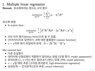 1. Multiple linear regression
Remark. 최소화하려는 함수는 β 의 함수
minimize
β∈Rp
1
n
n∑
i=1
(yi − xT
i β)2
최소화 방법
▶ In matrix form :
minimize
β∈Rp
1
n
[
βT
XT
Xβ − 2yT
Xβ + yT
y
]
▶ β 의 이차 형식(binary form)으로 쓸 수 있음
▶ (이차식이므로 당연히?) β 에 대한 볼록함수 (convex function)
▶ n > p이면 해가 유일하게 존재 : ˆβ = (XT
X)−1
XT
y
Not covered here
▶ 다른 손실함수
▶ 데이터에 선형모형이 적합한지 알아보는 방법 (모형 평가, model assessment)
▶ 유의미한 (βj ̸= 0인) 변수 찾아내기 (변수/모형 선택, model selection)
▶ n < p일 때의 추론 (고차원 회귀분석, high-dimensional regression)
▶ 상관관계 → 인과관계 (인과 추론, causal inference)
9 / 27
 