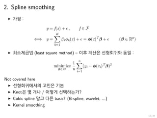 2. Spline smoothing
▶ 가정 :
y = f(x) + ϵ , f ∈ F
⇐⇒ y =
K∑
k=1
βkϕk(x) + ϵ = ϕ(x)T
β + ϵ (β ∈ Rp
)
▶ 최소제곱법 (least square method) – 이후 계산은 선형회귀와 동일 :
minimize
β∈Rp
1
n
n∑
i=1
(yi − ϕ(xi)T
β)2
Not covered here
▶ 선형회귀에서의 고민은 기본
▶ Knot은 몇 개나 / 어떻게 선택하는가?
▶ Cubic spline 말고 다른 basis? (B-spline, wavelet, ...)
▶ Kernel smoothing
12 / 27
 