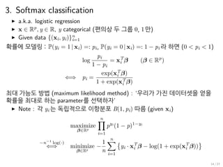 3. Softmax classification
▶ a.k.a. logistic regression
▶ x ∈ Rp
, y ∈ R, y categorical (편의상 두 그룹 0, 1만)
▶ Given data {(xi, yi)}n
i=1
확률에 모델링 : P(yi = 1 | xi) =: pi, P(yi = 0 | xi) =: 1 − pi 라 하면 (0 < pi < 1)
log
pi
1 − pi
= xT
i β (β ∈ Rp
)
⇐⇒ pi =
exp(xT
i β)
1 + exp(xT
i β)
최대 가능도 방법 (maximum likelihood method) : ‘우리가 가진 데이터셋을 얻을
확률을 최대로 하는 parameter를 선택하자’
▶ Note : 각 yi 는 독립적으로 이항분포 B(1, pi) 따름 (given xi)
maximize
β∈Rp
n∏
i=1
pyi
(1 − p)1−yi
−n−1
log(·)
⇐⇒ minimize
β∈Rp
−
1
n
n∑
i=1
{
yi · xT
i β − log(1 + exp(xT
i β))
}
14 / 27
 