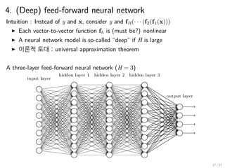 4. (Deep) feed-forward neural network
Intuition : Instead of y and x, consider y and fH(· · · (f2(f1(x)))
▶ Each vector-to-vector function fh is (must be?) nonlinear
▶ A neural network model is so-called “deep” if H is large
▶ 이론적 토대 : universal approximation theorem
A three-layer feed-forward neural network (H = 3)
17 / 27
 